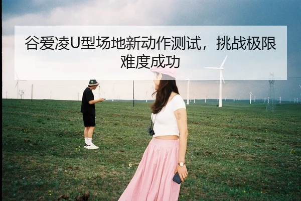 谷爱凌U型场地新动作测试，挑战极限难度成功