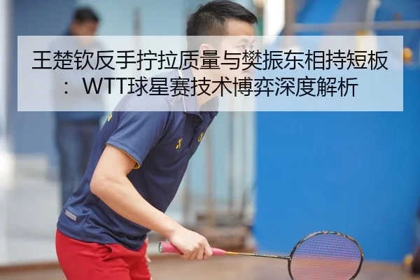 王楚钦反手拧拉质量与樊振东相持短板：WTT球星赛技术博弈深度解析