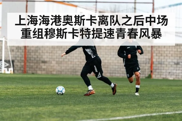 上海海港奥斯卡离队之后中场重组穆斯卡特提速青春风暴